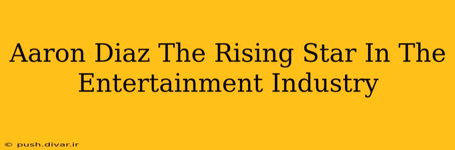 Aaron Diaz The Rising Star In The Entertainment Industry