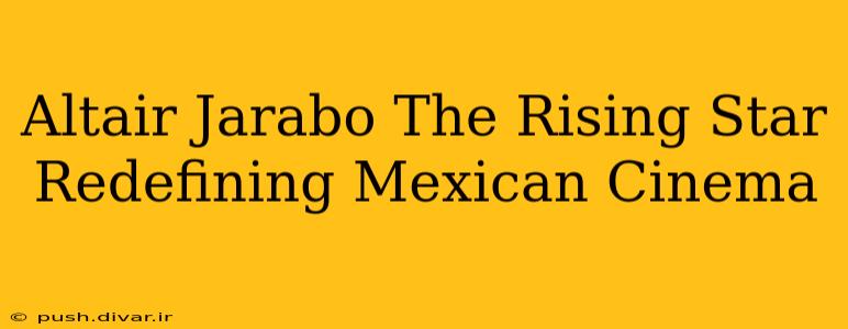 Altair Jarabo The Rising Star Redefining Mexican Cinema