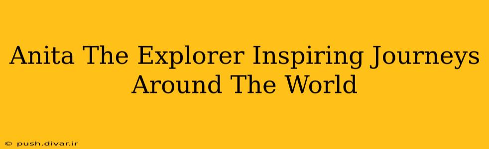 Anita The Explorer Inspiring Journeys Around The World