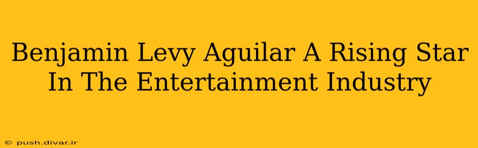 Benjamin Levy Aguilar A Rising Star In The Entertainment Industry