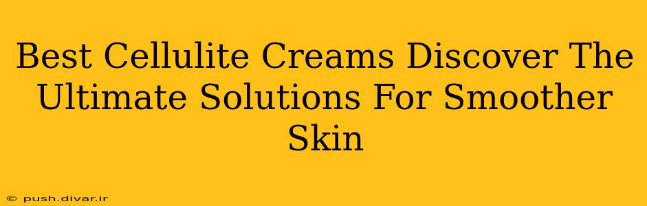 Best Cellulite Creams Discover The Ultimate Solutions For Smoother Skin