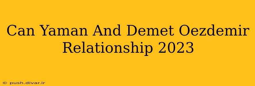Can Yaman And Demet Oezdemir Relationship 2023