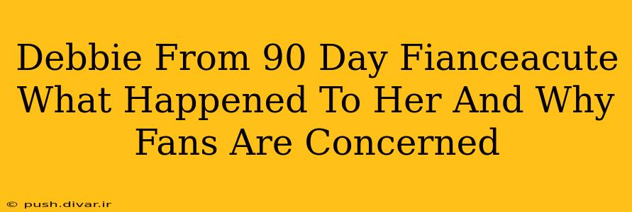 Debbie From 90 Day Fianceacute What Happened To Her And Why Fans Are Concerned