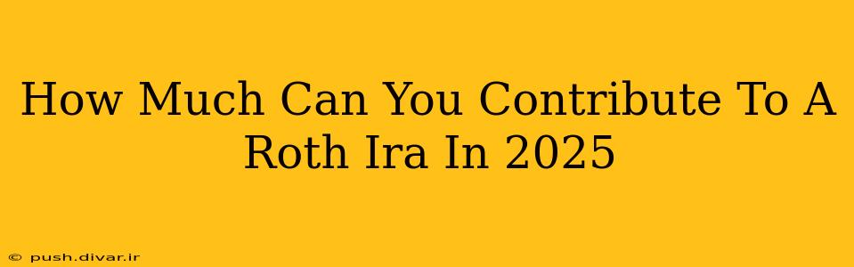How Much Can You Contribute To A Roth Ira In 2025