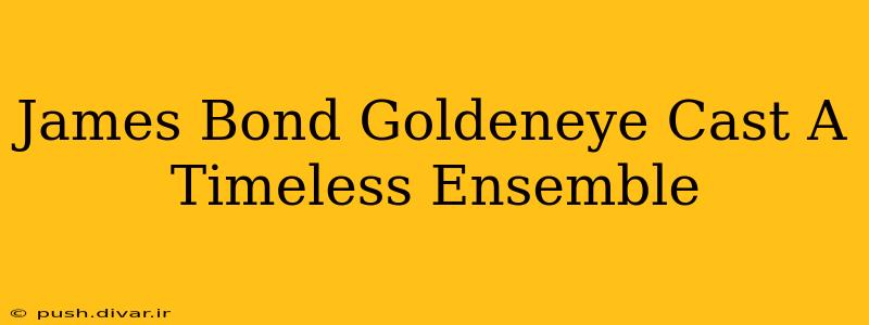 James Bond Goldeneye Cast A Timeless Ensemble