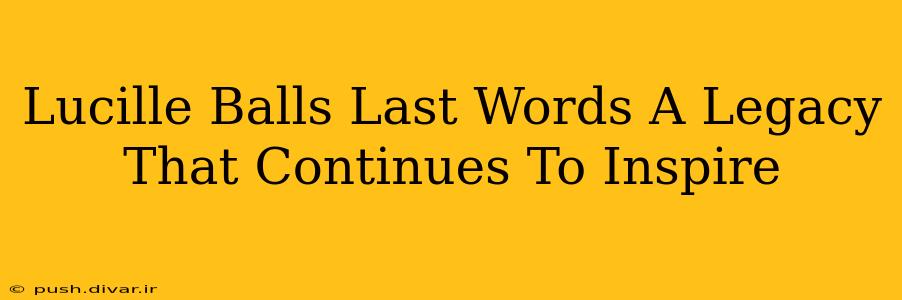 Lucille Balls Last Words A Legacy That Continues To Inspire