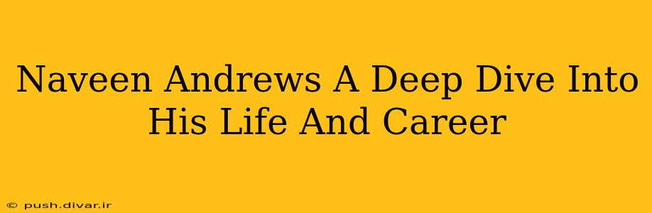 Naveen Andrews A Deep Dive Into His Life And Career