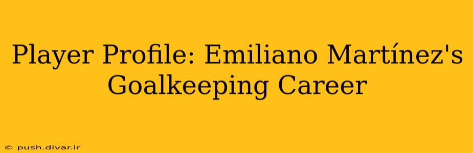 Player Profile: Emiliano Martínez's Goalkeeping Career