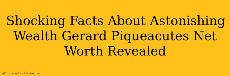 Shocking Facts About Astonishing Wealth Gerard Piqueacutes Net Worth Revealed