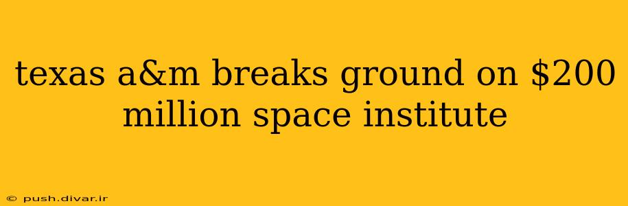 texas a&m breaks ground on $200 million space institute