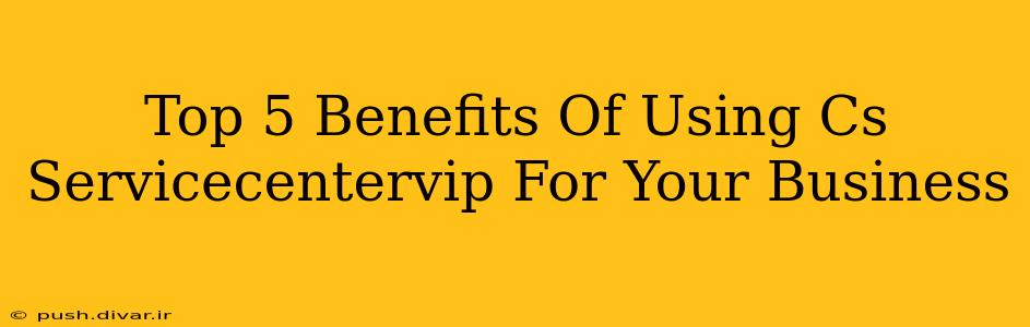 Top 5 Benefits Of Using Cs Servicecentervip For Your Business